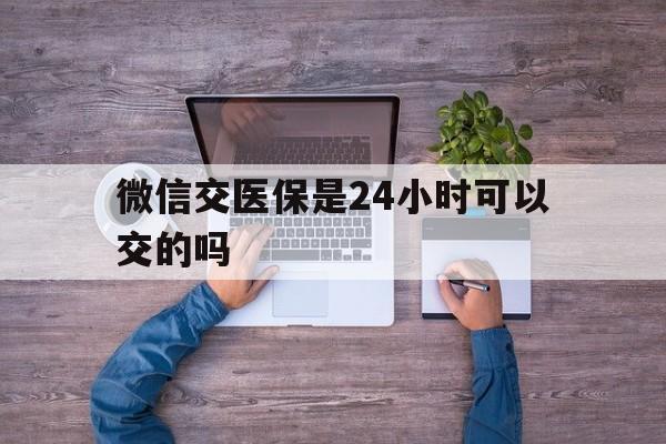 新昌最新微信交医保是24小时可以交的吗方法分析(最方便真实的新昌微信上交医保多久到账方法)